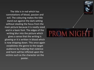 The title is in red which has connotations of blood, passion and evil. The colouring makes the title stand out against the dark setting without stealing the focus from the main picture because it is neatly sized and in a basic font. The edges of the writing blur into the picture which gives a sense that the writing is glowing or it is written in blood which is now dripping down. This once again establishes the genre to the target audience by implying that violence and harm will be inflicted upon the victims such as the character on the poster. 