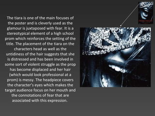 The tiara is one of the main focuses of the poster and is cleverly used as the glamour is juxtaposed with fear. It is a stereotypical element of a high school prom which reinforces the setting of the title. The placement of the tiara on the characters head as well as the untidiness of the hair suggests that she is distressed and has been involved in some sort of violent struggle as the prop has become displaced and her hair (which would look professional at a prom) is messy. The headpiece covers the character’s eyes which makes the target audience focus on her mouth and the connotations of fear that are associated with this expression.  