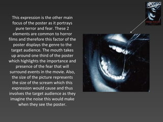 This expression is the other main focus of the poster as it portrays pure terror and fear. These 2 elements are common to horror films and therefore this factor of the poster displays the genre to the target audience. The mouth takes up around one third of the poster which highlights the importance and presence of the fear that will surround events in the movie. Also, the size of the picture represents the size of the scream which this expression would cause and thus involves the target audience as they imagine the noise this would make when they see the poster. 