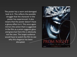 The poster has a worn and damaged look to it. This reflects the possible struggle that the character in the poster has experienced. It also means that the poster doesn’t have a glossy effect to it. This once again mirrors the action that is suggested in the film as a prom suggests gloss and grace but here this is obviously not the case. The target audience would have to watch the film to see why this elegance has been disrupted. 