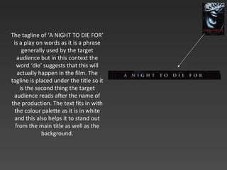 The tagline of ‘A NIGHT TO DIE FOR’ is a play on words as it is a phrase generally used by the target audience but in this context the word ‘die’ suggests that this will actually happen in the film. The tagline is placed under the title so it is the second thing the target audience reads after the name of the production. The text fits in with the colour palette as it is in white and this also helps it to stand out from the main title as well as the background. 