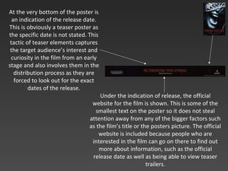 At the very bottom of the poster is an indication of the release date. This is obviously a teaser poster as the specific date is not stated. This tactic of teaser elements captures the target audience’s interest and curiosity in the film from an early stage and also involves them in the distribution process as they are forced to look out for the exact dates of the release. Under the indication of release, the official website for the film is shown. This is some of the smallest text on the poster so it does not steal attention away from any of the bigger factors such as the film’s title or the posters picture. The official website is included because people who are interested in the film can go on there to find out more about information, such as the official release date as well as being able to view teaser trailers . 