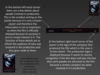 At the bottom right-hand corner of the poster is the logo of the company that produced the film which in this case is ‘Screen Gems’. The production logo is displayed because it wants to receive recognition if the film does well plus the fact that some people are attracted to the film because a certain company has been involved in it’s production. In the bottom left-hand corner there are a few details about people involved in production. This is the smallest writing on the poster because it is only a teaser poster and therefore this information is not as important as when the film is officially released because its purpose is just to create interest in it. The function of these details are to inform the audience of who was involved in the production and thus give   credit to them. In the official poster the  credits are much more detailed and at the bottom, underneath the tagline and title. 