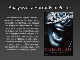 Analysis of a Horror Film Poster I have chosen to analyse the film poster for the horror film ‘Prom Night’. I was attracted to this poster because it is simple yet really effective. There are a lot of mise-en-scene elements, such as props, that instantly connote to the target audience that this is a horror film. The target audience for this film are teenagers and young adults because the title shows that it contains characters of the same age and events that they may have or will experience, for example, a prom.  