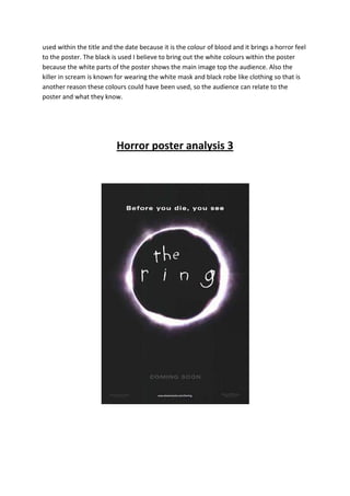 used within the title and the date because it is the colour of blood and it brings a horror feel
to the poster. The black is used I believe to bring out the white colours within the poster
because the white parts of the poster shows the main image top the audience. Also the
killer in scream is known for wearing the white mask and black robe like clothing so that is
another reason these colours could have been used, so the audience can relate to the
poster and what they know.




                           Horror poster analysis 3
 