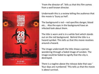 ‘From the director of’. Tells us that this film comes 
from a well known director. 
Underneath this is a review telling the audience that 
the movie is ‘Scary as hell’. 
The background is red – red specifies danger, blood 
etc… Also the eyes in the background have an 
infected look about them. 
The title is worn and is in a white font which stands 
out on the red background. Behind the title is a 
hazard symbol. This tells us that this movie revolves 
around a hazard. 
The image underneath the title shows a person 
wondering through a faded image of London. The 
image could be faded to signify that the city is 
destroyed. 
There is a tagline above the release date that says ‘ 
Your days are numbered.’ This tells us that the movie 
is about survival. 
 