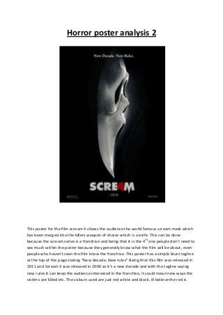 Horror poster analysis 2




This poster for the film scream 4 shows the audience the world famous scream mask which
has been merged into the killers weapon of choice which is a knife. This can be done
because the scream series is a franchise and being that it is the 4th one people don’t need to
see much within the poster because they generally know what the film will be about, even
people who haven’t seen the film know the franchise. This poster has a simple blunt tagline
at the top of the page stating “New decade, New rules” Being that this film was released in
2011 and Scream 3 was released in 2000 so it’s a new decade and with the tagline saying
new rules it can keep the audience interested in the franchise, it could mean new ways the
victims are killed etc. The colours used are just red white and black, i9 believe the red is
 