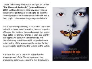 I chose to base my third poster analysis on thriller
“The Silence of the Lambs” (released January
1991) as I found it interesting how conventional
these horror posters are trending to be with the
stereotypical use of shades white and black and a
third bright colour connoting danger and death.


This is interesting however, as instead of the use of
red which I have found is used in the vast majority
of horror film posters, the producers of this poster
have opted for orange. Orange is seen as a slightly
less aggressive colour in comparison to red,
therefore they may have used it to symbolize the
vulnerability of the woman on the poster, further
stereotypically portraying the female as the victim.


It is clear that this is the main poster for the
advertisement of the film as it presents the
protagonist actor names and the film distributors.
 