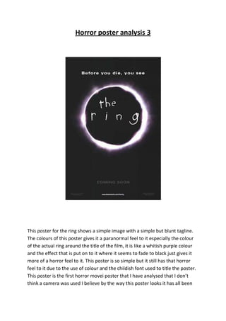Horror poster analysis 3




This poster for the ring shows a simple image with a simple but blunt tagline.
The colours of this poster gives it a paranormal feel to it especially the colour
of the actual ring around the title of the film, it is like a whitish purple colour
and the effect that is put on to it where it seems to fade to black just gives it
more of a horror feel to it. This poster is so simple but it still has that horror
feel to it due to the use of colour and the childish font used to title the poster.
This poster is the first horror movei poster that I have analysed that I don’t
think a camera was used I believe by the way this poster looks it has all been
 