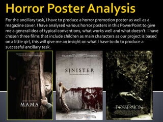 For the ancillary task, I have to produce a horror promotion poster as well as a
magazine cover. I have analysed various horror posters in this PowerPoint to give
me a general idea of typical conventions, what works well and what doesn’t. I have
chosen three films that include children as main characters as our project is based
on a little girl, this will give me an insight on what I have to do to produce a
successful ancillary task.
 