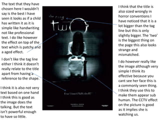 The text that they have
chosen here I wouldn’t
say is the best I have
seen it looks as if a child
has written it as it is
simple like handwriting
not like professional
text. I do like however
the effect on top of the
text which is patchy and
a aged effect.
I don’t like the tag line
either I think it doesn’t
really relate to the title
apart from having a
reference to the shape.
I think it is also not very
text based on one hand
I think this is good as
the image does the
talking. But the text
isn’t powerful enough
to have so little.

I think that the title is
also sized wrongly in
horror conventions I
have noticed that it is a
lot bigger than the tag
line but this is only
slightly bigger. The ‘two’
is the biggest thing on
the page this also looks
strange and
mismatched.
I do however really like
the image although very
simple I think its
effective because you
cant see her face this is
a commonly seen thing.
I think they use this to
make them appear sub
human. The CCTV effect
on the picture is good
as it implies she is
watching us.

 