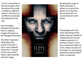 It isn’t a convention in
the horror genre that
the picture fits inside
a symbol or different
picture. I like this as it
is different and draws
the attention of the
eye.
Use of symbols
indicates the fact that
there is religious
imagery this gives us
the thought of the devil.

The other important
thing about the
poster is the title it
has a cross replaced
where the ‘t’ should
be this use of text I
think is well matched
with the image.

By taking the image in
black and white it
allows us to see all the
detail on his face like
the wrinkles this is a
crucial element to the
photo.

The background is the
most interesting of this
poster because instead of
shading like the normal
religious pictures it is
stained in blood. It also
has a dried stain effect to
it this makes me look at it
for longer it is also paying
attention to detail which I
think is important.

 
