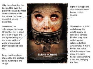 I like the effect that has
been added over the
picture because it almost
looks like veins or like
the picture has been
crumbled up and
discarded.
In terms of the
colouring of the image
I think that this is good
because her eyes are
the lightest thing on
the poster with the
white showing and
them being lined with
red.
Props that have been
chosen like the padlock
add a meaning to the
image.

Signs of struggle are
also a convention or
horror poster
images.

The text font is bold
and chunky this
would usually be
seen on a comedy
film but they have
added a paint
splattered effect
which makes it more
horror like. I also
think they could have
made this more
horror like by making
it red and changing
the font.

 