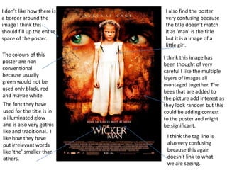 I don’t like how there is
a border around the
image I think this
should fill up the entire
space of the poster.
The colours of this
poster are non
conventional
because usually
green would not be
used only black, red
and maybe white.
The font they have
used for the title is in
a illuminated glow
and is also very gothic
like and traditional. I
like how they have
put irrelevant words
like ‘the’ smaller than
others.

I also find the poster
very confusing because
the title doesn’t match
it as ‘man’ is the title
but it is a image of a
little girl.
I think this image has
been thought of very
careful I like the multiple
layers of images all
montaged together. The
bees that are added to
the picture add interest as
they look random but this
could be adding context
to the poster and might
be significant.
I think the tag line is
also very confusing
because this again
doesn’t link to what
we are seeing.

 