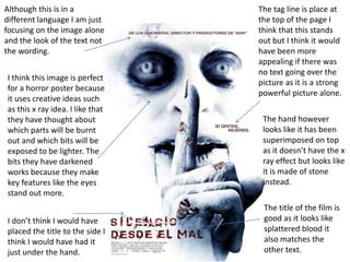 Although this is in a
different language I am just
focusing on the image alone
and the look of the text not
the wording.
I think this image is perfect
for a horror poster because
it uses creative ideas such
as this x ray idea. I like that
they have thought about
which parts will be burnt
out and which bits will be
exposed to be lighter. The
bits they have darkened
works because they make
key features like the eyes
stand out more.
I don’t think I would have
placed the title to the side I
think I would have had it
just under the hand.

The tag line is place at
the top of the page I
think that this stands
out but I think it would
have been more
appealing if there was
no text going over the
picture as it is a strong
powerful picture alone.
The hand however
looks like it has been
superimposed on top
as it doesn’t have the x
ray effect but looks like
it is made of stone
instead.

The title of the film is
good as it looks like
splattered blood it
also matches the
other text.

 