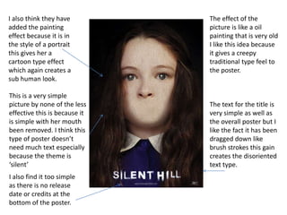 I also think they have
added the painting
effect because it is in
the style of a portrait
this gives her a
cartoon type effect
which again creates a
sub human look.
This is a very simple
picture by none of the less
effective this is because it
is simple with her mouth
been removed. I think this
type of poster doesn’t
need much text especially
because the theme is
‘silent’
I also find it too simple
as there is no release
date or credits at the
bottom of the poster.

The effect of the
picture is like a oil
painting that is very old
I like this idea because
it gives a creepy
traditional type feel to
the poster.

The text for the title is
very simple as well as
the overall poster but I
like the fact it has been
dragged down like
brush strokes this gain
creates the disoriented
text type.

 