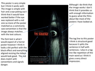 This poster is very simple
but I think it works well.
The image is simple with
hair and a eye poking out I
think that it would have
worked better if the eye
was replaced with a red
one so more of the poster
matched as a commonly
saw convention is that the
image always matches
with the text colours.
The font text is what I
would expect of a horror
poster however I think it
looks a bit perfect with the
block effect and everything
aligned resizing the letters
would look good. The red
does match with
conventions and signals
danger.

Although I do think that
the image works I don’t
think that it provides us
with enough information
to guess what the films
about like most of the
posters I have looked at.

The tag line to this poster
I think is structural good
because it splits the
sentence in half with
sentences. I also in a tag
line like repetition of the
main word as I think it
gives a eery direct
impression.

 