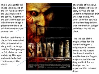 This is unusual for the
image to be placed on
the left hand side they
are usually placed in
the centre. In terms of
the overall composition
I like how the image is
placed on the rule of
thirds our eye focused
on one side.

The image of the clown
toy is presented to us in
scary way we are not
under the impression that
this is for a child. We
don’t think this because
of the dark deep colours
that remind us of danger
and death like red and
black.

The font that the text is
placed in is a scratched
effect this reminds us
along with the image
that this film is going to
be full of destruction
and decay. This aged
and scratched effect
continues over the
image.

I like the use of the
images added for the
title this mix gives a
unique touch I haven’t
looked at any posters
that have done this. I
also like how the fingers
are presented they are
dirty and look from a
dead person this is
important that this was
done.

 