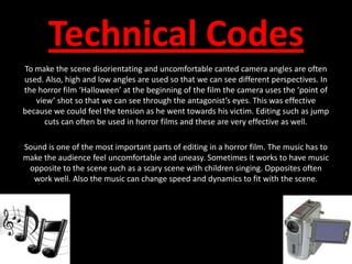 Technical CodesTo make the scene disorientating and uncomfortable canted camera angles are often used. Also, high and low angles are used so that we can see different perspectives. In the horror film ‘Halloween’ at the beginning of the film the camera uses the ‘point of view’ shot so that we can see through the antagonist’s eyes. This was effective because we could feel the tension as he went towards his victim. Editing such as jump cuts can often be used in horror films and these are very effective as well.Sound is one of the most important parts of editing in a horror film. The music has to make the audience feel uncomfortable and uneasy. Sometimes it works to have music opposite to the scene such as a scary scene with children singing. Opposites often work well. Also the music can change speed and dynamics to fit with the scene.