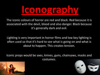 IconographyThe iconic colours of horror are red and black. Red because it is associated with the devil, blood and also danger. Black because it’s generally dark and evil. Lighting is very important in horror films and low key lighting is often used so that it’s hard to see what is going on and what is about to happen. This creates tension.Iconic props would be axes, knives, guns, chainsaws, masks and costumes.