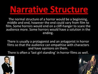 Narrative StructureThe normal structure of a horror would be a beginning, middle and end, however the end could vary from film to film. Some horrors would end on a cliff-hanger to scare the audience more. Some horrors would have a solution in the ending. There is usually a protagonist and an antagonist in horror films so that the audience can empathise with characters and have opinions on them.There is often a ‘last girl standing’ in horror films as well.