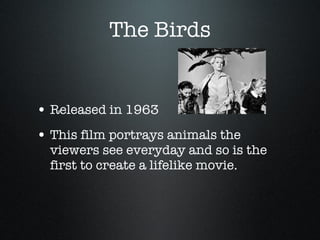 The Birds Released in 1963 This film portrays animals the viewers see everyday and so is the first to create a lifelike movie.  