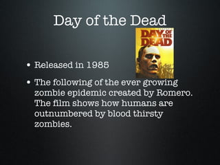 Day of the Dead Released in 1985 The following of the ever growing zombie epidemic created by Romero. The film shows how humans are outnumbered by blood thirsty zombies.  