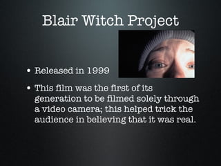 Blair Witch Project Released in 1999 This film was the first of its generation to be filmed solely through a video camera; this helped trick the audience in believing that it was real.  