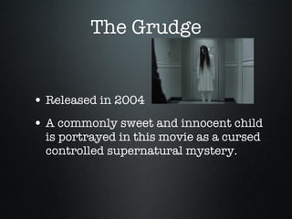 The Grudge Released in 2004 A commonly sweet and innocent child is portrayed in this movie as a cursed controlled supernatural mystery.  