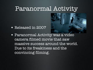 Paranormal Activity Released in 2007 Paranormal Activity was a video camera filmed movie that saw massive success around the world. Due to its freakiness and the convincing filming. 
