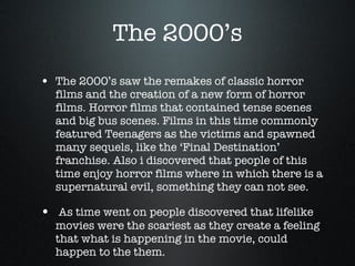 The 2000’s The 2000’s saw the remakes of classic horror films and the creation of a new form of horror films. Horror films that contained tense scenes and big bus scenes. Films in this time commonly featured Teenagers as the victims and spawned many sequels, like the ‘Final Destination’ franchise. Also i discovered that people of this time enjoy horror films where in which there is a supernatural evil, something they can not see. As time went on people discovered that lifelike movies were the scariest as they create a feeling that what is happening in the movie, could happen to the them. 