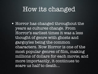 How its changed Horror has changed throughout the years as cultures change. From Horror’s earliest times it was a less thought of genre with ghosts and gargoyles being the common characters. Now Horror is one of the most popular genres of film, making millions of dollars for each movie; and more importantly, it continues to scare us half to death... 