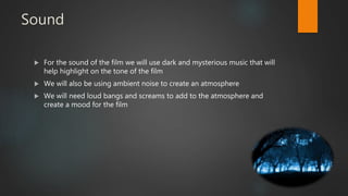 Sound
 For the sound of the film we will use dark and mysterious music that will
help highlight on the tone of the film
 We will also be using ambient noise to create an atmosphere
 We will need loud bangs and screams to add to the atmosphere and
create a mood for the film
 