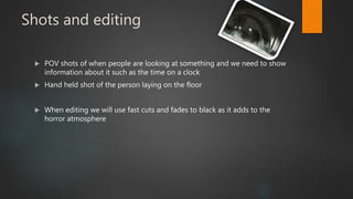 Shots and editing
 POV shots of when people are looking at something and we need to show
information about it such as the time on a clock
 Hand held shot of the person laying on the floor
 When editing we will use fast cuts and fades to black as it adds to the
horror atmosphere
 