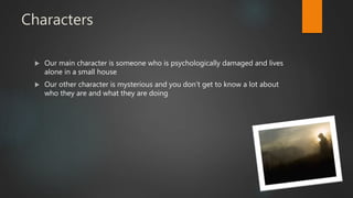 Characters
 Our main character is someone who is psychologically damaged and lives
alone in a small house
 Our other character is mysterious and you don’t get to know a lot about
who they are and what they are doing
 