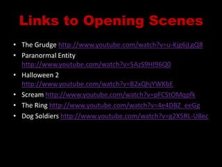 Links to Opening ScenesThe Grudge http://www.youtube.com/watch?v=u-Kjg6jLgQ8Paranormal Entity http://www.youtube.com/watch?v=5AzS9HI96Q0Halloween 2 http://www.youtube.com/watch?v=B2xQhjYWKbEScream http://www.youtube.com/watch?v=pFCStOMqpfkThe Ring http://www.youtube.com/watch?v=4e4DBZ_eeGgDog Soldiers http://www.youtube.com/watch?v=g2X5RL-U8ec