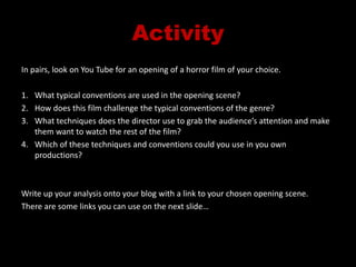 ActivityIn pairs, look on You Tube for an opening of a horror film of your choice.What typical conventions are used in the opening scene?How does this film challenge the typical conventions of the genre?What techniques does the director use to grab the audience’s attention and make them want to watch the rest of the film?Which of these techniques and conventions could you use in you own productions?Write up your analysis onto your blog with a link to your chosen opening scene.There are some links you can use on the next slide…