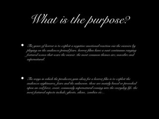What is the purpose?
• The genre of horror is to exploit a negative emotional reaction via the viewers by
playing on the audiences primal fears. horror films have a vast continuum ranging
featured scenes that scare the viewer. the most common themes are; macabre and
supernatural.
• The ways in which the producers gain ideas for a horror film is to exploit the
audiences nightmares, fears and the unknown. these are mainly based or provoked
upon an evil force, event, commonly supernatural coming into the everyday life. the
most featured aspects include; ghosts, aliens, zombies etc...
 