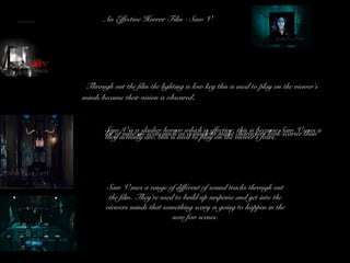 An Effective Horror Film - Saw V
• Through out the film the lighting is low key this is used to play on the viewer’s
minds because their vision is obscured.
• Saw V is a slasher horror which is effective, this is because Saw V uses alot of mise-en-scene such as a mask to make characters look scarier thanthey actually are, this is used to play on the viewer’s fears.
Saw V uses a range of different of sound tracks through out
the film. They’re used to build up suspense and get into the
viewers minds that something scary is going to happen in the
new few scenes.
 