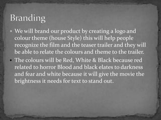 We will brand our product by creating a logo and colour theme (house Style) this will help people recognize the film and the teaser trailer and they will be able to relate the colours and theme to the trailer.The colours will be Red, White & Black because red related to horror Blood and black elates to darkness and fear and white because it will give the movie the brightness it needs for text to stand out. Branding