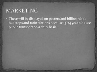 These will be displayed on posters and billboards at bus stops and train stations because 15-24 year olds use public transport on a daily basis.MARKETING