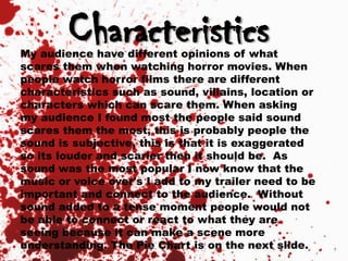 CharacteristicsMy audience have different opinions of what
scares them when watching horror movies. When
people watch horror films there are different
characteristics such as sound, villains, location or
characters which can scare them. When asking
my audience I found most the people said sound
scares them the most, this is probably people the
sound is subjective, this is that it is exaggerated
so its louder and scarier then it should be. As
sound was the most popular I now know that the
music or voice over's I add to my trailer need to be
important and connect to the audience. Without
sound added to a tense moment people would not
be able to connect or react to what they are
seeing because it can make a scene more
understanding. The Pie Chart is on the next slide.
 