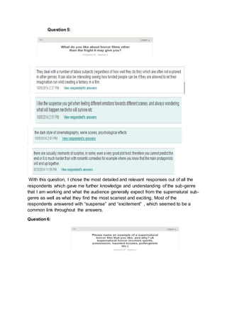 Question 5: 
With this question, I chose the most detailed and relevant responses out of all the 
respondents which gave me further knowledge and understanding of the sub-genre 
that I am working and what the audience generally expect from the supernatural sub-genre 
as well as what they find the most scariest and exciting, Most of the 
respondents answered with “suspense” and “excitement” , which seemed to be a 
common link throughout the answers. 
Question 6: 
 