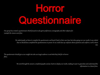 Horror
Questionnaire
We went through the answers, completed graphs and pie charts to display our results, making it easier to generalise and understand the
information in a clearer form.
Our group has created a questionnaire which focused on sub-genre preferences, iconography and other subjects; for
example the viewers worst fear.
We asked people we know to complete the questionnaire and hand it back in their own time, but when going over our results it was evident
that we should have completed the questionnaires in person. So we could clear up confusion about questions and confirm a 100% return
rate.
The questionnaire shouldgive us an insight into who our target audience is and what they look for in horror
films.
 
