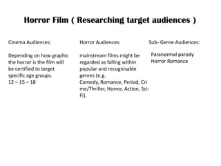 Horror Film ( Researching target audiences ) Cinema Audiences:Depending on how graphic the horror is the film will be certified to target specific age groups.12 – 15 – 18  Horror Audiences: mainstream films might be regarded as falling within popular and recognisable genres (e.g. Comedy, Romance, Period, Crime/Thriller, Horror, Action, Sci-Fi).  Sub- Genre Audiences: Paranormal parodyHorror Romance 