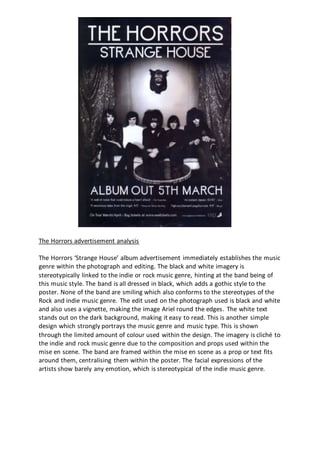 The Horrors advertisement analysis
The Horrors ‘Strange House’ album advertisement immediately establishes the music
genre within the photograph and editing. The black and white imagery is
stereotypically linked to the indie or rock music genre, hinting at the band being of
this music style. The band is all dressed in black, which adds a gothic style to the
poster. None of the band are smiling which also conforms to the stereotypes of the
Rock and indie music genre. The edit used on the photograph used is black and white
and also uses a vignette, making the image Ariel round the edges. The white text
stands out on the dark background, making it easy to read. This is another simple
design which strongly portrays the music genre and music type. This is shown
through the limited amount of colour used within the design. The imagery is cliché to
the indie and rock music genre due to the composition and props used within the
mise en scene. The band are framed within the mise en scene as a prop or text fits
around them, centralising them within the poster. The facial expressions of the
artists show barely any emotion, which is stereotypical of the indie music genre.
 