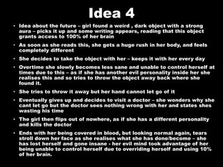 Idea 4
• Idea about the future – girl found a weird , dark object with a strong
aura – picks it up and some writing appears, reading that this object
grants access to 100% of her brain
• As soon as she reads this, she gets a huge rush in her body, and feels
completely different
• She decides to take the object with her – keeps it with her every day
• Overtime she slowly becomes less sane and unable to control herself at
times due to this – as if she has another evil personality inside her she
realises this and so tries to throw the object away back where she
found it.
• She tries to throw it away but her hand cannot let go of it
• Eventually gives up and decides to visit a doctor – she wonders why she
cant let go but the doctor sees nothing wrong with her and states shes
wasting his time
• The girl then flips out of nowhere, as if she has a different personality
and kills the doctor
• Ends with her being covered in blood, but looking normal again, tears
stroll down her face as she realises what she has done/become – she
has lost herself and gone insane - her evil mind took advantage of her
being unable to control herself due to overriding herself and using 10%
of her brain.
 