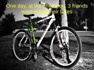 One day, at the afternoon, 3 friends
were riding their bikes
 