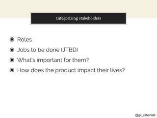 @gil_zilberfeld
Categorizing stakeholders
◉ Roles
◉ Jobs to be done (JTBD)
◉ What’s important for them?
◉ How does the product impact their lives?
 