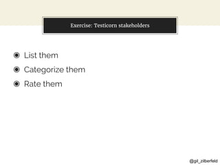 @gil_zilberfeld
Exercise: Testicorn stakeholders
◉ List them
◉ Categorize them
◉ Rate them
 